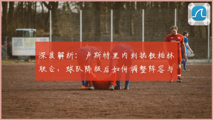 深度解析:卢斯特里内利执教柏林联合,球队降级后如何调整阵容与战术重返德甲?