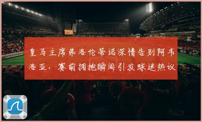 皇马主席弗洛伦蒂诺深情告别阿韦洛亚，赛前拥抱瞬间引发球迷热议