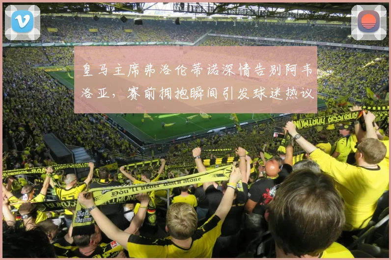 皇马主席弗洛伦蒂诺深情告别阿韦洛亚,赛前拥抱瞬间引发球迷热议