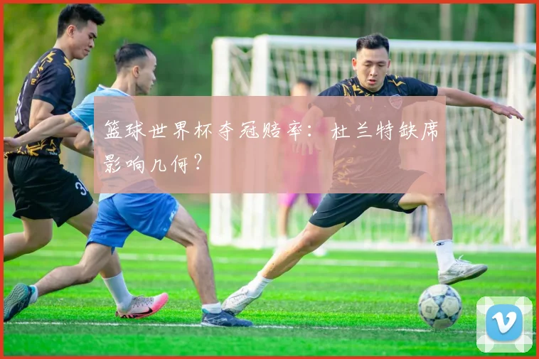 篮球世界杯夺冠赔率:杜兰特缺席影响几何?