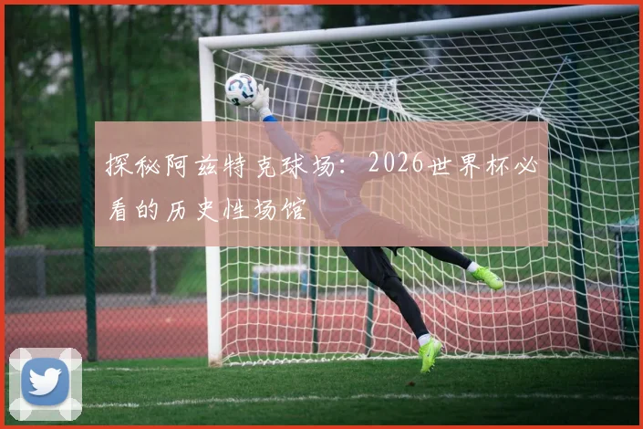 探秘阿兹特克球场:2026世界杯必看的历史性场馆