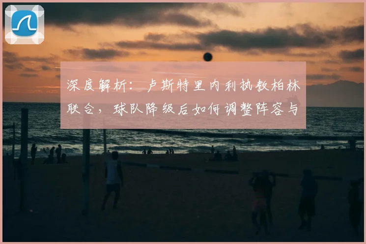 深度解析:卢斯特里内利执教柏林联合,球队降级后如何调整阵容与战术重返德甲?