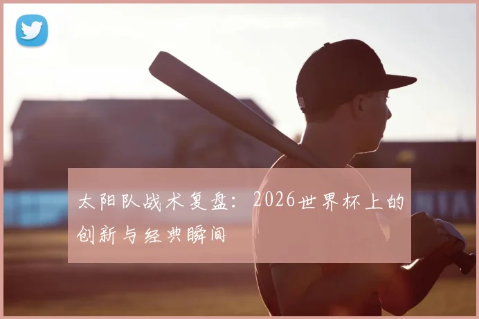 太阳队战术复盘:2026世界杯上的创新与经典瞬间