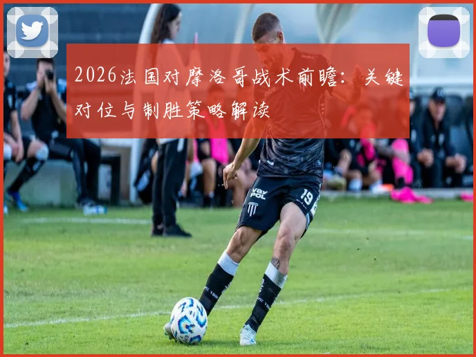 2026法国对摩洛哥战术前瞻：关键对位与制胜策略解读