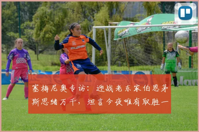 塞梅尼奥专访:迎战老东家伯恩茅斯思绪万千,坦言今夜唯有取胜一途