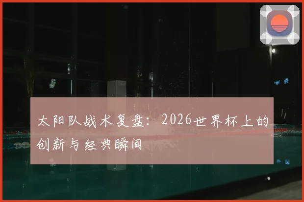 太阳队战术复盘：2026世界杯上的创新与经典瞬间